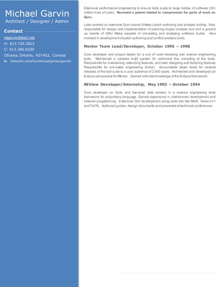 Extensive performance engineering to ensure tools scale to large bodies of software (30+
million lines of code). Received a patent related to compression for parts of work on
Guru.
Later worked on extensive Guru based (hitless) patch authoring and analysis tooling. Was
responsible for design and implementation of patching impact analysis tool and a ground
up rewrite of GNU Make capable of simulating and analyzing software builds. Also
involved in developmentofpatch authoring and conflict analysis tools.
Mentor Team Lead/Developer, October 1995 – 1998
Core developer and project leader for a suit of code browsing and reverse engineering
tools. Maintained a complex build system for command line compiling of the tools.
Responsible for maintaining, extending features, and later designing and factoring features.
Responsible for pre-sales engineering (India). Accountable (team lead) for several
releases of the tool suite to a user audience of 2,500 users. Architected and developed an
Eclipse perspective for Mentor. Gained intimate knowledge ofthe Eclipse framework.
REView Developer/Internship, May 1993 – October 1994
Core developer on GUIs and low-level data servers in a reverse engineering tools
framework for proprietary language. Gained experience in client/server development and
network programming. Extensive GUI development using tools kits like Motif, Views.h++
and Tcl/Tk. Authored guides,design documents and presented attechnical conferences
Michael Garvin
Architect / Designer / Admin
Contact
mgarvin@bell.net
H: 613.729.2823
C: 613.266.0330
Ottawa, Ontario, K1Y4S2, Canada
linkedin.com/in/michaeljamesgarvin
 