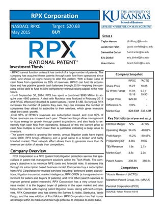 InvestmentThesis
Company Overview
- RPXC cannot function unless it has control of a huge number of patents. The
company has acquired these patents through cash flow from operations since
2009, and shows no signs having to alter this pattern. With a Base Case of
cash flows from operations as 65% of revenues, RPXC can fund its acquisi-
tions and has positive growth cash balances through 2019—implying the com-
pany will be able to fund its core competency without raising capital in the near
future.
- Until September 30, 2014, RPX has spent a combined $890 Million to ac-
quire over 4900 patents. A deal with Rockstar was finalized in February 2015
and RPXC effectively doubled its patent assets—worth $1.8B. So long as RPX
increases the number of patents they own, they can increase the number of
companies they attract to subscribe to their services, which gives investors
what they seek: growth.
-Over 96% of RPXC’s revenues are subscription based, and over 90% of
those revenues are renewed each year. These two things allow management
to focus energy on growth through patent acquisitions, and also leads to ex-
tremely high cash flow from operations. Because of this the current price to
cash flow multiple is much lower than is justifiable indicating a deep value to
investors.
-The patent market is growing like weeds, annual litigation costs have tripled
since 2008. RPX brings efficiency and a good name to a broken and badly
branded market. Their network effect allows them to generate more than 2x
revenue per dollar of assets than competitors.
RPX Corporation
Company Snapshot
RPXC *ACTG
Share Price 15.27 10.85
52 Week Range 11.94-
18.16
9.71-
19.93
Target Price $20.68 -
Difference % +35% -
Market Cap 828.83M 335.42M
Key Statistics (as of year end 2014)
EBITDA Margin 72% -47.9%
Operating Margin 54.4% -40.62%
Profit Margin 15.2% -50.45%
P/Operating CF 4.36x 79.0x
TEV/Revenue 1.9x 2.7x
Market Cap/ 3.5x 2.0x
Patent Assets 236.35 286.64
Competitors
*Acacia Research (ACTG)
Marathon Patent Group, Inc. (MARA)
Pendrell Corporation (PCO)
SOURCE: Yahoo! Finance 4/3/15
NASDAQ: RPXC
May 2015
Target: $20.68
BUY
RPX Corporation is a NPE (patent troll) litigation protection service that spe-
cializes in patent risk management solutions within the Tech World. The com-
pany’s objective is to minimize NPE costs and financial risks. It achieves this
through its subscription based business model. Companies buy a subscription
from RPX Corporation for multiple services including: defensive patent acquisi-
tions, litigation insurance, market intelligence, RPX OPEN (a transparent envi-
ronment for sellers and buyers of patents), and RPX R&D (search services to
improve general patent research). RPX Corporation has a very unique busi-
ness model: it is the biggest buyer of patents in the open market and also
helps their clients with ongoing patent litigation cases. Along with tech compa-
nies, RPX Corporation also has clients like Barnes & Noble, Starbucks, Wells
Fargo, and the new addition of Ford Motors. RPX Corporation has first mover
advantage within its market and has huge potential to increase its client base.
t618h047@ku.edu
jacob.vonfeldt@ku.edu
SamCarter@ku.edu
eric.dinkel@ku.edu
Grant.helm@ku.edu
Taylor Herron
Jacob Von Feldt
Samantha Carter
Eric Dinkel
Grant Helm
Group 2
 