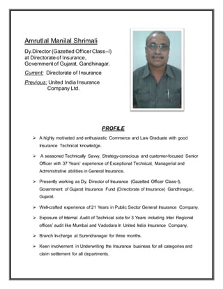 Amrutlal Manilal Shrimali
Dy.Director (Gazetted OfficerClass–I)
at Directorate of Insurance,
Government of Gujarat, Gandhinagar.
Current: Directorate of Insurance
Previous: United India Insurance
Company Ltd.
PROFILE
 A highly motivated and enthusiastic Commerce and Law Graduate with good
Insurance Technical knowledge.
 A seasoned Technically Savvy, Strategy-conscious and customer-focused Senior
Officer with 37 Years’ experience of Exceptional Technical, Managerial and
Administrative abilities in General Insurance.
 Presently working as Dy. Director of Insurance (Gazetted Officer Class-I),
Government of Gujarat Insurance Fund (Directorate of Insurance) Gandhinagar,
Gujarat.
 Well-crafted experience of 21 Years in Public Sector General Insurance Company.
 Exposure of Internal Audit of Technical side for 3 Years including Inter Regional
offices’ audit like Mumbai and Vadodara In United India Insurance Company.
 Branch In-charge at Surendranagar for three months.
 Keen involvement in Underwriting the Insurance business for all categories and
claim settlement for all departments.
 