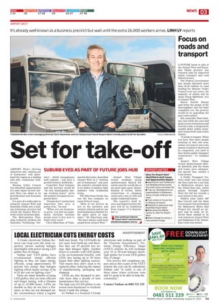 V1 - MVVE01Z01MA MOONEE VALLEY LEADER, Wednesday, August 12, 2015 03
cinct – which encompasses
both suburbs – will have a
growth of about 16,000 jobs.
Councillor Paul Giuliano
said the precinct would be
“its own municipality dur-
ing working hours” given
the number of employees ex-
pected there.
“People don’t realise how
important that area is
going to be,” he said.
“When you see business-
es grow, you will see popu-
lation increase because
people want to live next to
where they work.”
Chris Sikavitsas, of Tulla-
marine Bus Lines, described
Airport West as a “melting
pot of businesses” and puts
the suburb’s strength down
to its ability to balance light
industry with residential
living.
The Sikavitsas family has
run the bus company on
Louis St for 51 years.
“Most of our drivers do
live in the northern and
western suburbs and we use
local businesses whether it’s
for spare parts or engi-
neers,” Mr Sikavitsas said.
“We have always used local
people from Airport West.”
Airport West Village
Action residents group
spokeswoman Sharon Ed-
wards said she would like to
see more open space, beauti-
fication of streets, better
connections to shopping
strips and a mix of villa and
single residential homes.
The council’s draft Is-
sues and Opportunities Re-
port will be on exhibition
from August 17 to Septem-
ber 11.
A FUTURE boom in jobs at
the Airport West and Essen-
don Fields precinct has
renewed calls for improved
public transport and road
infrastructure.
The Federal Government
last month allocated more
than $1.98 million in road
funding for Moonee Valley
Council over two years, the
majority of which will be
spent fixing Matthews Ave
in Airport West.
Mayor Narelle Sharpe
said while the design of the
thoroughfare had not been
completed yet, the priority
would be on upgrading the
poor road surface.
But councillor Paul Giuli-
ano said while the area had
great access to freeways and
arterial roads, it desperately
needed better public trans-
port connectivity and a train
station.
“It needs to happen. When
you have that many people
working in that one area,
unless you want to see a city
almost crushed or destroyed
by congestion, you need to
have better public transport
connectivity,” Cr Giuliano
said.
Airport West Village
Action spokeswoman Shar-
on Edwards said the buses
and trams were adequate,
but agreed they needed a
train station.
A Public Transport Vic-
toria study last year found
the best route for a rail link
to Melbourne Airport was
the Albion-East line, which
passes through Airport
West but did not include a
new station in the area.
Niddrie state Labor MP
Ben Carroll said the State
Government had prioritised
the Melbourne Metro Rail
Project but should an air-
port link be built, he be-
lieved there needed to be
new stations at Airport West
and Highpoint if the Albion-
East route was chosen.
Focuson
roadsand
transport
How would you improve
Airport West? mooneevalley
@leadernewspapers.com.au
AIRPORT WEST
NEWS WHAT'S ON LIFESTYLE REALESTATE CLASSIFIEDS SPORT
1-15 16 17-18 19 22-27 27-30
It’s already well known as a business precinct but wait until the extra 16,000 workers arrive, LINH LY reports
Set for take-off
SUBURB EYED AS PART OF FUTURE JOBS HUBAIRPORT West’s thriving
industries and “melting pot
of businesses” will spear-
head the region as a leading
jobs hub, community lead-
ers say.
Moonee Valley Council
has identified opportunities
in a new report on how Air-
port West can adapt to its
gentrification and economic
growth.
It is part of a wider plan to
integrate Airport West and
Essendon Fields into a lead-
ing technology precinct and
review the Airport West ac-
tivity centre structure plan.
The Metropolitan Plan-
ning Authority predicts the
Essendon Technology Pre-
OPPORTUNITIES
Ideas for Airport West
identified in draft Issues
and Opportunities Report:
■ Apartments near McNamara
Ave Neighbourhood Centre,
the Green Spine and Keilor Rd
■ “Top-up” developments on
supermarkets in McNamara
Ave to include childcare and
retail.
■ Train station in future line
to Melbourne Airport
■ Parkland or plaza area near
Westfield Airport West
■ Relocating the Niddrie
Library to cater for Airport
West
■ Name change to convey a
more positive image.
Tullamarine Bus Lines managing director Chris Sikavitsas and his family have found Airport West a handy place to be for decades. Picture: MARK WILSON
ADVERTISEMENT
A Grade electrician Nathan Ke-
nessy can swap your old, tired, ex-
pensive ‘power- sucking’ halogen
downlights with power saving LED
globes free of charge.
Nathan said “LED globes have
revolutionised energy effcient
lighting as they are super energy
effcient, using approximately 85
percent less energy than halogen
lighting which means savings of up
to 85 per cent on lighting costs.”
There are many benefts of using
LED globes; they are more effcient
and longer lasting, with a lifespan
of up to 45,000 hours. LEDs are
durable as they do not have a fla-
ment, so they are not damaged un-
der circumstances where a regular
bulb may break. The LED bulbs do
not cause heat build-up, and there-
fore they use 85 percent less en-
ergy than halogen lights. Another
factor to consider with LED globes
is the environmental benefts, with
LEDs also lasting up to 20 times
longer than other lighting sources.
This means they don’t need to be
replaced often, reducing the impact
of manufacturing, packaging and
shipping.
LEDs are also designed to pro-
vide more than a decade of near
maintenance-free service.
The high cost of LED globes is one
reason most businesses or residents
haven’t made the change.
As Nathan is a licenced A Grade
electrician and working as part of
the Victorian Government’s Vic-
torian Energy Effciency Target
(VEET) scheme, he will exchange
your 35 or 50-watt halogen down-
light globes for 6-watt LED globes
free of charge.
You receive full compliance pa-
pers and as this is part of the VEET
scheme the cost can be subsidised,
Nathan said “It really is one of
those times where everyone wins
and it’s great to be able to help the
community”.
Contact Nathan on 0481 511 229
LOCAL ELECTRICIAN CUTS ENERGY COSTS
03NEWS
 