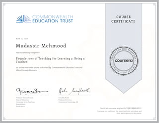 EDUCA
T
ION FOR EVE
R
YONE
CO
U
R
S
E
C E R T I F
I
C
A
TE
COURSE
CERTIFICATE
MAY 19, 2016
Mudassir Mehmood
Foundations of Teaching for Learning 2: Being a
Teacher
an online non-credit course authorized by Commonwealth Education Trust and
offered through Coursera
has successfully completed
Professor Dennis Francis
Dean of Education
University of the Free State
Bloemfontein
South Africa
John MacBeath
Professor Emeritus
University of Cambridge, UK
Verify at coursera.org/verify/VVNVBXM7HFZC
Coursera has confirmed the identity of this individual and
their participation in the course.
 