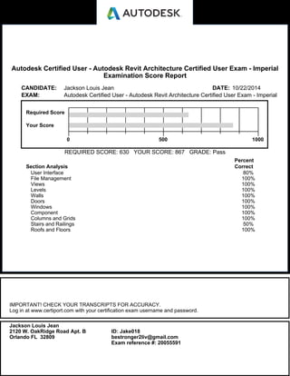 Autodesk Certified User - Autodesk Revit Architecture Certified User Exam - Imperial
Examination Score Report
CANDIDATE: Jackson Louis Jean DATE: 10/22/2014
EXAM: Autodesk Certified User - Autodesk Revit Architecture Certified User Exam - Imperial
Required Score
Your Score
0 500 1000
REQUIRED SCORE: 630 YOUR SCORE: 867 GRADE: Pass
Section Analysis
Percent
Correct
User Interface 80%
File Management 100%
Views 100%
Levels 100%
Walls 100%
Doors 100%
Windows 100%
Component 100%
Columns and Grids 100%
Stairs and Railings 50%
Roofs and Floors 100%
IMPORTANT! CHECK YOUR TRANSCRIPTS FOR ACCURACY.
Log in at www.certiport.com with your certification exam username and password.
Jackson Louis Jean
2120 W. OakRidge Road Apt. B
Orlando FL 32809
ID: Jake018
bestronger2liv@gmail.com
Exam reference #: 20055591
 