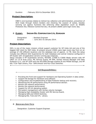  Page 3
Duration : February 2014 to December 2015.
Project Description:
CBEC’s core business relates to indirect tax collection and administration, prevention of
illicit trade through India’s borders and checking the evasion of duties, besides
carrying out agency functions like enforcing other legislation (such as Wildlife
Protection Act, Pollution Control Act etc). At present 26000 users login every day.
 CLIENT- INDIAN OIL CORPORATION LTD, GURGAON
Designation : Resident Engineer
Duration : June 2011 to January 2014.
Project Description:
IOCL is one of the major mission critical support customer for HP India Ltd and one of the
biggest SAP client for SAP India. At present around 15000 users login every day from on an
average of 150 different locations and the database size of approx. 12 TB. Here the setup
includes two different SD2 Superdomes for both Database and central instance configured in
HP Cluster with 18 application servers running sap instances.
Setup includes 4 HP Superdome servers, RX7640 ,C7000 & C3000 Blade servers with HP
UNIX 11i v3 & Suse Linux, MC Service Guard, HP APA, Veritas Volume Manager and Data
Protector 6.11, one XP 1024 and one XP12000 Storage systems & one P9500 Storage, one HP
ESL 712e Tape Library, Four SAN director and four Cisco Switches.
Job Responsibilities:-
 Providing the front-end support for Hardware and Operating System in data center.
 Support All storage for Hardware and software
 Configuration and troubleshooting of Data Protector backup and recovery.
 Monitoring the XP performance using XP performance advisor.
 Monitor the network performance,
 Monitor the network performance,
 Support for HP-UX operating system
 File system management with Veritas volume manager,
 Managing High Availability Cluster with MC Service Guard.
 Managing SAN and CISCO Switches.
 Managing ESL 712e and VTL Library.
 BHILWARA INFO TECH
Designation: Customer Support Engineer
 