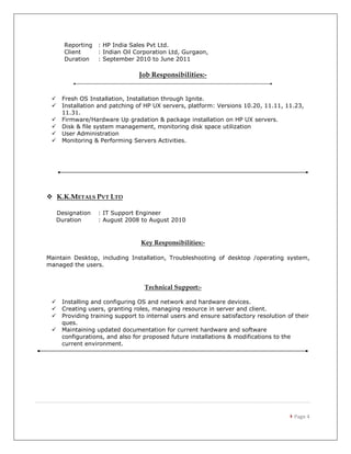  Page 4
Reporting : HP India Sales Pvt Ltd.
Client : Indian Oil Corporation Ltd, Gurgaon,
Duration : September 2010 to June 2011
Job Responsibilities:-
 Fresh OS Installation, Installation through Ignite.
 Installation and patching of HP UX servers, platform: Versions 10.20, 11.11, 11.23,
11.31.
 Firmware/Hardware Up gradation & package installation on HP UX servers.
 Disk & file system management, monitoring disk space utilization
 User Administration
 Monitoring & Performing Servers Activities.
 K.K.METALS PVT LTD
Designation : IT Support Engineer
Duration : August 2008 to August 2010
Key Responsibilities:-
Maintain Desktop, including Installation, Troubleshooting of desktop /operating system,
managed the users.
Technical Support:-
 Installing and configuring OS and network and hardware devices.
 Creating users, granting roles, managing resource in server and client.
 Providing training support to internal users and ensure satisfactory resolution of their
ques.
 Maintaining updated documentation for current hardware and software
configurations, and also for proposed future installations & modifications to the
current environment.
 