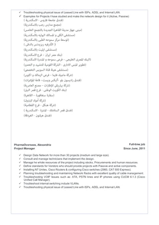  Troubleshooting physical issue of Leased Line with ISPs, ADSL and Internal LAN.
 Examples for Projects I have studied and make the network design for it (Active, Passive)
(
PharmaOverseas, Alexandria Full-time job
Project Manager Since June, 2011
 Design Data Network for more than 30 projects (medium and large size).
 Consult and manage technicians that implement the design.
 Manage he whole resources of the project including stocks, Procurements and human resources.
 Define standards for Vendors who should provide projects with Passive and active components.
 Installing NT Unites, Cisco Routers & configuring Cisco switches (2960, CAT 500 Express).
 Planning troubleshooting and maintaining Network Racks with excellent quality of cable management.
 Troubleshooting VOIP Issues such as: ATA, PSTN lines and IP phones using CUCM 6.1.3 (Cisco
Unified Call Manager).
 Troubleshoot internal switching include VLANs.
 Troubleshooting physical issue of Leased Line with ISPs, ADSL and Internal LAN.
 