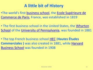 Alexander Kolker 15
•The world's first business school, the Ecole Supérieure de
Commerce de Paris, France, was established in 1819
• The first business school in the United States, the Wharton
School of the University of Pennsylvania, was founded in 1881
• The top French business school HEC (Hautes Études
Commerciales ) was also created in 1881, while Harvard
Business School was founded in 1908
A little bit of History
 