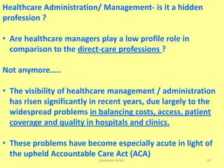 Alexander Kolker 16
Healthcare Administration/ Management- is it a hidden
profession ?
• Are healthcare managers play a low profile role in
comparison to the direct-care professions ?
Not anymore…..
• The visibility of healthcare management / administration
has risen significantly in recent years, due largely to the
widespread problems in balancing costs, access, patient
coverage and quality in hospitals and clinics.
• These problems have become especially acute in light of
the upheld Accountable Care Act (ACA)
 