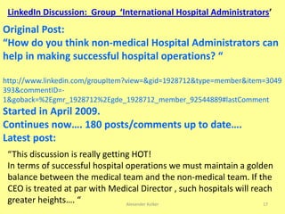 Alexander Kolker 17
Original Post:
“How do you think non-medical Hospital Administrators can
help in making successful hospital operations? “
http://www.linkedin.com/groupItem?view=&gid=1928712&type=member&item=3049
393&commentID=-
1&goback=%2Egmr_1928712%2Egde_1928712_member_92544889#lastComment
Started in April 2009.
Continues now…. 180 posts/comments up to date….
Latest post:
LinkedIn Discussion: Group ‘International Hospital Administrators’
“This discussion is really getting HOT!
In terms of successful hospital operations we must maintain a golden
balance between the medical team and the non-medical team. If the
CEO is treated at par with Medical Director , such hospitals will reach
greater heights…. “
 