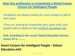 Now this profession is considered a Smart Career
Choice for Intelligent People
•Employers are always looking for smart people to add to
their team
• They are looking for leadership skills, team skills, and
people with an ability to take justified calculated risks
And, according to the recent Yahoo! Education Survey,
Career #1 is ……….
Smart Careers for Intelligent People - Yahoo!
Education.mht
Alexander Kolker 18
 