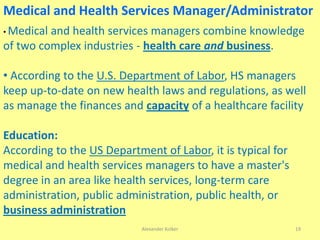Medical and Health Services Manager/Administrator
• Medical and health services managers combine knowledge
of two complex industries - health care and business.
• According to the U.S. Department of Labor, HS managers
keep up-to-date on new health laws and regulations, as well
as manage the finances and capacity of a healthcare facility
Education:
According to the US Department of Labor, it is typical for
medical and health services managers to have a master's
degree in an area like health services, long-term care
administration, public administration, public health, or
business administration
Alexander Kolker 19
 