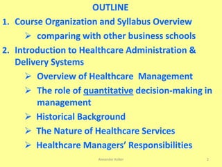 OUTLINE
1. Course Organization and Syllabus Overview
 comparing with other business schools
2. Introduction to Healthcare Administration &
Delivery Systems
 Overview of Healthcare Management
 The role of quantitative decision-making in
management
 Historical Background
 The Nature of Healthcare Services
 Healthcare Managers’ Responsibilities
Alexander Kolker 2
 