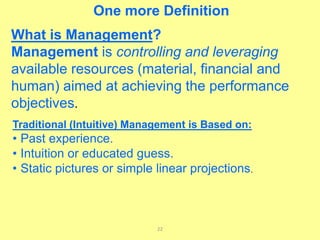 22
Traditional (Intuitive) Management is Based on:
• Past experience.
• Intuition or educated guess.
• Static pictures or simple linear projections.
What is Management?
Management is controlling and leveraging
available resources (material, financial and
human) aimed at achieving the performance
objectives.
One more Definition
 
