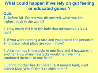 23
What could happen if we rely on gut feeling
or educated guess ?
Quiz
1. Before Mt. Everest was discovered, what was the
highest peak in the world?
2. How much dirt is in the hole that measures 2 x 3 x 4
feet?
3. If you were running a race and you passed the person in
2-nd place, what place are you in now?
4. A farmer has 5 haystacks in one field and 4 haystacks in
another. How many haystacks would he have if he
combined them all in one field?
5. John’s mother has 3 children. 1-st named April, 2-nd
named May. What’s the 3-rd child name?
 