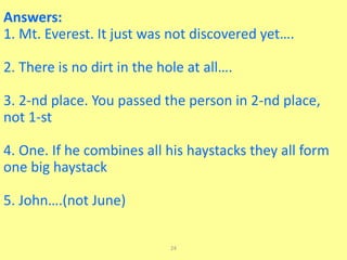 24
Answers:
1. Mt. Everest. It just was not discovered yet….
2. There is no dirt in the hole at all….
3. 2-nd place. You passed the person in 2-nd place,
not 1-st
4. One. If he combines all his haystacks they all form
one big haystack
5. John….(not June)
 