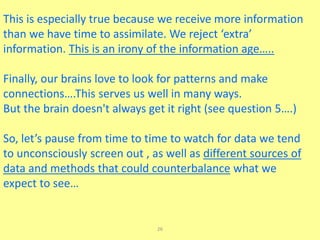26
This is especially true because we receive more information
than we have time to assimilate. We reject ‘extra’
information. This is an irony of the information age…..
Finally, our brains love to look for patterns and make
connections….This serves us well in many ways.
But the brain doesn't always get it right (see question 5….)
So, let’s pause from time to time to watch for data we tend
to unconsciously screen out , as well as different sources of
data and methods that could counterbalance what we
expect to see…
 