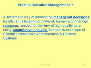 Alexander Kolker 29
What is Scientific Management ?
A systematic way of developing managerial decisions
for efficient allocating of material, human and financial
resources needed for delivery of high quality care
using quantitative analytic methods is the scope of
Scientific Healthcare Administration & Delivery
Systems
 