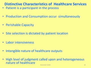 • Patient is a participant in the process
• Production and Consumption occur simultaneously
• Perishable Capacity
• Site selection is dictated by patient location
• Labor intensiveness
• Intangible nature of healthcare outputs
• High level of judgment called upon and heterogeneous
nature of healthcare
Distinctive Characteristics of Healthcare Services
Alexander Kolker 34
 