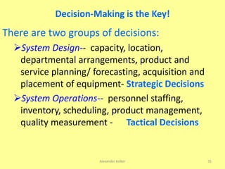 Decision-Making is the Key!
There are two groups of decisions:
System Design-- capacity, location,
departmental arrangements, product and
service planning/ forecasting, acquisition and
placement of equipment- Strategic Decisions
System Operations-- personnel staffing,
inventory, scheduling, product management,
quality measurement - Tactical Decisions
Alexander Kolker 35
 