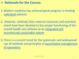 Alexander Kolker 4
 Rationale for the Course:
1. Modern medicine has achieved great progress in treating
individual patients
2. However, relatively little material resources and technical
talent have been devoted to the proper functioning of the
overall health care delivery as an integrated and
economically sustainable system
3. There is a current trend for the systematic and widespread
use of methods and principles of quantitative management
of operations
 