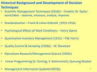 Historical Background and Development of Decision
Techniques
• Scientific Management Techniques (1910s) – Frederic W. Taylor:
work/labor - observe, measure, analyze, improve.
• Standardization – Frank & Lillian Gilbreth (1915-1916)
• Psychological Effects of Work Conditions – Henry Gannt
• Quantitative Inventory Management (1915) – F.W. Harris
• Quality Control & Sampling (1930s) – W. Shewhart
• Operations Research/Management Science (1950s)
• Linear Programming (G. Dantzig, V. Kantorovich), Queuing Models
• Management Information Systems (1970s)Alexander Kolker 40
 