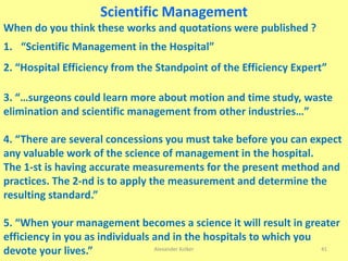 Alexander Kolker 41
Scientific Management
When do you think these works and quotations were published ?
1. “Scientific Management in the Hospital”
2. “Hospital Efficiency from the Standpoint of the Efficiency Expert”
3. “…surgeons could learn more about motion and time study, waste
elimination and scientific management from other industries…”
4. “There are several concessions you must take before you can expect
any valuable work of the science of management in the hospital.
The 1-st is having accurate measurements for the present method and
practices. The 2-nd is to apply the measurement and determine the
resulting standard.”
5. “When your management becomes a science it will result in greater
efficiency in you as individuals and in the hospitals to which you
devote your lives.”
 