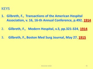 Alexander Kolker 42
KEYS
1. Gilbreth, F., Transactions of the American Hospital
Association, v. 16, 16-th Annual Conference, p.492, 1914
2. Gilbreth, F., Modern Hospital, v.3, pp.321-324, 1914
3. Gilbreth, F., Boston Med Surg Journal, May 27, 1915
 