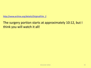 Alexander Kolker 43
http://www.archive.org/details/OriginalFilm_2
The surgery portion starts at approximately 10:12, but I
think you will watch it all!
 