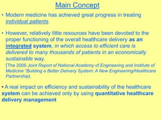 Main Concept
• Modern medicine has achieved great progress in treating
individual patients.
• However, relatively little resources have been devoted to the
proper functioning of the overall healthcare delivery as an
integrated system, in which access to efficient care is
delivered to many thousands of patients in an economically
sustainable way.
(The 2005 Joint Report of National Academy of Engineering and Institute of
Medicine “Building a Better Delivery System: A New Engineering/Healthcare
Partnership).
• A real impact on efficiency and sustainability of the healthcare
system can be achieved only by using quantitative healthcare
delivery management
 
