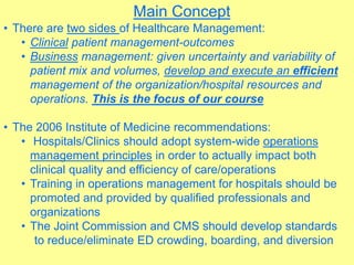 Main Concept
• There are two sides of Healthcare Management:
• Clinical patient management-outcomes
• Business management: given uncertainty and variability of
patient mix and volumes, develop and execute an efficient
management of the organization/hospital resources and
operations. This is the focus of our course
• The 2006 Institute of Medicine recommendations:
• Hospitals/Clinics should adopt system-wide operations
management principles in order to actually impact both
clinical quality and efficiency of care/operations
• Training in operations management for hospitals should be
promoted and provided by qualified professionals and
organizations
• The Joint Commission and CMS should develop standards
to reduce/eliminate ED crowding, boarding, and diversion
 