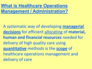 What is Healthcare Operations
Management / Administration?
A systematic way of developing managerial
decisions for efficient allocating of material,
human and financial resources needed for
delivery of high quality care using
quantitative methods is the scope of
healthcare operations management and
delivery of care
 