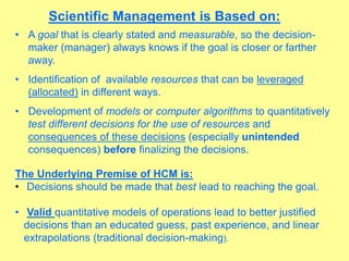 Scientific Management is Based on:
• A goal that is clearly stated and measurable, so the decision-
maker (manager) always knows if the goal is closer or farther
away.
• Identification of available resources that can be leveraged
(allocated) in different ways.
• Development of models or computer algorithms to quantitatively
test different decisions for the use of resources and
consequences of these decisions (especially unintended
consequences) before finalizing the decisions.
The Underlying Premise of HCM is:
• Decisions should be made that best lead to reaching the goal.
• Valid quantitative models of operations lead to better justified
decisions than an educated guess, past experience, and linear
extrapolations (traditional decision-making).
 