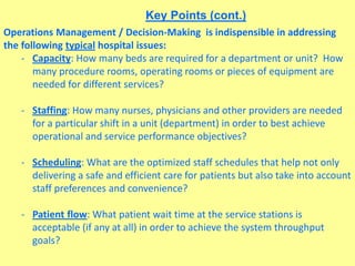 Key Points (cont.)
Operations Management / Decision-Making is indispensible in addressing
the following typical hospital issues:
- Capacity: How many beds are required for a department or unit? How
many procedure rooms, operating rooms or pieces of equipment are
needed for different services?
- Staffing: How many nurses, physicians and other providers are needed
for a particular shift in a unit (department) in order to best achieve
operational and service performance objectives?
- Scheduling: What are the optimized staff schedules that help not only
delivering a safe and efficient care for patients but also take into account
staff preferences and convenience?
- Patient flow: What patient wait time at the service stations is
acceptable (if any at all) in order to achieve the system throughput
goals?
 