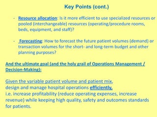 Key Points (cont.)
- Resource allocation: Is it more efficient to use specialized resources or
pooled (interchangeable) resources (operating/procedure rooms,
beds, equipment, and staff)?
- Forecasting: How to forecast the future patient volumes (demand) or
transaction volumes for the short- and long-term budget and other
planning purposes?
And the ultimate goal (and the holy grail of Operations Management /
Decision-Making):
Given the variable patient volume and patient mix,
design and manage hospital operations efficiently,
i.e. increase profitability (reduce operating expenses, increase
revenue) while keeping high quality, safety and outcomes standards
for patients.
 