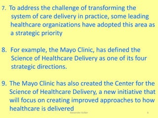 Alexander Kolker 6
7. To address the challenge of transforming the
system of care delivery in practice, some leading
healthcare organizations have adopted this area as
a strategic priority
8. For example, the Mayo Clinic, has defined the
Science of Healthcare Delivery as one of its four
strategic directions.
9. The Mayo Clinic has also created the Center for the
Science of Healthcare Delivery, a new initiative that
will focus on creating improved approaches to how
healthcare is delivered
 