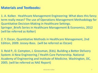 Alexander Kolker 7
Materials and Textbooks:
1. A. Kolker. Healthcare Management Engineering: What does this fancy
term really mean? The use of Operations Management Methodology for
Quantitative Decision-Making in Healthcare Settings.
Springer_Briefs Series in Healthcare Management & Economics, 2012
(will be referred as Kolker)
2. Y. Ozcan, Quantitative Methods in Healthcare Management, 2nd
Edition, 2009. Jossey-Bass. (will be referred as Ozcan)
3. Reid P., D. Compton, J. Grossman, (Eds). Building a Better Delivery
System: A New Engineering / Health Care Partnership. National
Academy of Engineering and Institute of Medicine. Washington, DC,
2005. (will be referred as NAE Report)
 