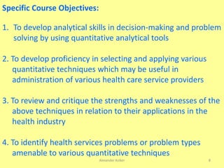 Alexander Kolker 8
Specific Course Objectives:
1. To develop analytical skills in decision-making and problem
solving by using quantitative analytical tools
2. To develop proficiency in selecting and applying various
quantitative techniques which may be useful in
administration of various health care service providers
3. To review and critique the strengths and weaknesses of the
above techniques in relation to their applications in the
health industry
4. To identify health services problems or problem types
amenable to various quantitative techniques
 