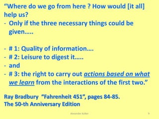 Alexander Kolker 9
“Where do we go from here ? How would [it all]
help us?
- Only if the three necessary things could be
given…..
- # 1: Quality of information….
- # 2: Leisure to digest it…..
- and
- # 3: the right to carry out actions based on what
we learn from the interactions of the first two.”
Ray Bradbury “Fahrenheit 451”, pages 84-85.
The 50-th Anniversary Edition
 