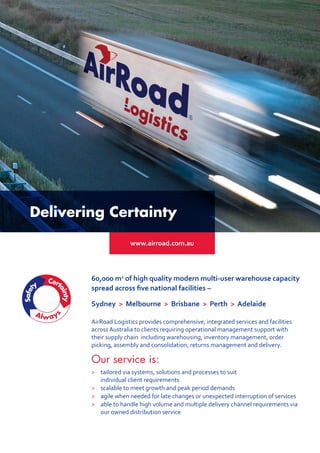AirRoad Logistics provides comprehensive, integrated services and facilities
across Australia to clients requiring operational management support with
their supply chain including warehousing, inventory management, order
picking, assembly and consolidation, returns management and delivery.
Our service is:
> 	 tailored via systems, solutions and processes to suit
individual client requirements
 	 scalable to meet growth and peak period demands
 	agile when needed for late changes or unexpected interruption of services
 	able to handle high volume and multiple delivery channel requirements via
our owned distribution service
60,000 m2
of high quality modern multi-user warehouse capacity
spread across five national facilities –
Sydney  Melbourne  Brisbane  Perth  Adelaide
www.airroad.com.au
Delivering Certainty
 