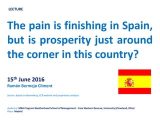 Pain is finishing in Spain, but is
prosperity just around the corner in
this country?
15th June 2016
Ramón Bermejo Climent
Source: based on Bloomberg, ECB website and proprietary analysis
Audience: MBA Program Weatherhead School of Management - Case Western Reserve, University (Cleveland, Ohio)
Place: Madrid
LECTURE
 