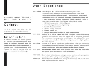 Intro d u c t ion
A dedicated architecture and planning graduate
of a four year, dual undergraduate degree, who’s
interests lie in simplistic, well detailed design that
ingrates uniquely with its context. Having finished 15
months as a part 1 architectural assistant at Stride
Treglown, I am looking for roles that add to and
enhance my previous skill set and knowledge.
C o n tac t
Flat A, 21 Southville Place, Bristol, BS3 1AW
07789250414, ma t t - a n d r e w s @ h o t ma i l . c o . u k
2015 - Present	
	
2014 – 2015	
	
2013 – 2014 	
	
2010 – 2015
	
2009 – 2010	
2008 – 2009 	
University of the West of England Laser Cutter Technician. This job involved working
closely with other students to ensure their projects could be professional represented.
This involved good time management as to not let any one down and the efficient use of
materials to reduce waste. Every shift involved meeting someone new and getting to know
their individual projects.
Stride Treglown - Part 1 Architectural Assistant. Working in the student 		
accomodation branch of the higher education department for over a year I have
gained valuable experience within the realms of a highly professional architectural and
multidisiplinary 	practice. This role involved working with Autodesks Revit on a BIM Level
2 project for the majority of my time at the practice. However, I worked on a variety of
other projects through all stages of the RIBA plan of work. My role included;
•	 3D Model management on a BIM level 2 project.
•	 General drawing production, including detailing
•	 Feasibility Sketches and Studies.
•	 Attending meetings & site visits.
•	 COBie & BIM data input.
•	 Managing and organising information on shared data environments.
University of the West of England Peer Assisted Learning Leader. This internationally
recognised extra curricular module involved tutoring first year students in their design studio
modules. Communicating, leading and organisation are skills essential to the job.
Morrison’s Sales assistant, Beers, Wines and Spirits. Here I gained skills in food safety
and customer service, while supporting myself during studying.
S and L Martin Builders Labourer, building on previous experience, while gaining a better
understanding of how buildings translate from paper to built forms.
OQ Developments Builders Labourer, learning valuable, hands on skills, as well as site
safety and various construction techniques.
M a t t h e w D a v i d A n d r e w s
A r c h i t e c t u r e & P l a n n i n g
Work Experience
 
