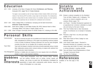 Ed u ca t i on
2011 – 2015	 University of the West of England BA (Hons) Architecture and Planning, 			
		Graduated 2015. Upper Tier 2-1 Grade Achieved.			
2010 – 2011	 Petroc College BTEC in Architecture, Surveying and the Built Environment, 			
		Distinction Grade Received.
2006-2008	 North Devon College A Level Media Studies (B), BTEC National Award in Music 		
		 Technology (Merit), AS Levels in Graphic Design and Art.
2011 – 2006 	Great Torrington Community School 10 GCSEs Grades A-C, including an A in Art
The degree is dual accredited by both the Royal Institute of British Architects (RIBA) and the Royal
Institute of Town Planning (RITP) and offers a unique insight into both disciplines. This multidisciplinary
approach to design allows for wider contextual issues to be considered, opening up a whole repertoire
of influences and experiences that can interrelate with a professional work environment.
Pe rsonal Ski lls
Communication		
Team Work
	
Time Management	
My time at university has given me an excellent set of visual and oral communication
skills, strengthened by working as a PAL leader and presenting numerous projects
in front of variety of audiences. Working at Morrison’s for over four years alongside
university has given me an excellent set of customer service skills.
Team work has played a important role during university especially during a module
titled collaborative practice which involved working on projects with students from
other construction based disciplines.
Working on multiple jobs and projects all at once requires time to be efficiently
divided in order to meet important deadlines.
Notable
Projects and
Achievements
2016	 Entered a national competition for the Woodland 	
	 Trust via Stride Treglown with 2 colleagues. This 	
	 entry won an internal competition with in the 		
	 company (Shown pages 7-8)
2014	 Live Project – Permitted Development application for 	
	 an agricultural barn conversion undertaken by myself 	
	 only and during my final year of study.
2014	 Third Year Portfolio Sent to other international 	
	 schools of architecture as an example of exemplary 	
	work.
2014	 Received a High First in my third year design 	
	 portfolio (77%)
2011	 Peter Stone Award at Petroc College for most 	
	 dedicated student.
2006	 Junior Sports Leader Award – Received in 		
	 Secondary Education for completing a year long 	
	 course along with GCSE P.E where I lead students 	
	 in primary education in sporting activities.
2006	 Year and School Council Representative at Great 	
	 Torrington Community School.
2005	 The Ten Tors Challenge.
Hobbies
&
interests
I enjoy taking photographs, wood work, furniture design, sketching
and and cooking. Activities such as cycling, running, squash and
climbing also occupy my spare time. My dissertation investigated the
appropriation of space within contemporary public libraries, using the
Library of Birmingham as a case study.
References
Available on the final page of this
CV.
4
 