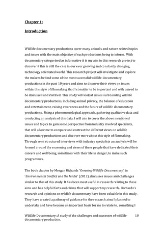 Wildlife Documentary: A study of the challenges and successes of wildlife
documentary production.
10
Chapter 1:
Introduction
Wildlife documentary productions cover many animals and nature related topics
and issues with the main objective of such productions being to inform. With
documentary categorised as informative it is my aim in this research project to
discover if this is still the case in our ever growing and constantly changing,
technology orientated world. This research project will investigate and explore
the makers behind some of the most successful wildlife documentary
productions in the past 10 years and aims to discover their views on issues
within this style of filmmaking that I consider to be important and with a need to
be discussed and clarified. This study will look at issues surrounding wildlife
documentary productions, including animal privacy, the balance of education
and entertainment, raising awareness and the future of wildlife documentary
productions. Using a phenomenological approach, gathering qualitative data and
conducting an analysis of this data, I will aim to cover the above mentioned
issues and topics to gain some perspective from industry involved specialists,
that will allow me to compare and contrast the different views on wildlife
documentary productions and discover more about this style of filmmaking.
Through semi structured interviews with industry specialists an analysis will be
formed around the reasoning and views of these people that have dedicated their
careers and well being, sometimes with their life in danger, to make such
programmes.
The book chapter by Morgan Richards ‘Greening Wildlife Documentary’, in
‘Environmental Conflict and the Media’ (2013), discusses issues and challenges
similar to that of this study. It has been most useful in research relating to these
aims and has helpful facts and claims that will support my research. Richards’s
research and opinions on wildlife documentary have been valuable in this study.
They have created a pathway of guidance for the research aims I planned to
undertake and have become an important basis for me to relate to, something I
 