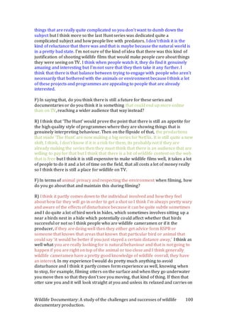 Wildlife Documentary: A study of the challenges and successes of wildlife
documentary production.
100
things that are really quite complicated so you don’t want to dumb down the
subject but I think more so the last Hunt series was dedicated quite a
complicated subject and how people live with predators. I don’t think it is the
kind of reluctance that there was and that is maybe because the natural world is
in a pretty bad state. I’m not sure of the kind of idea that there was this kind of
justification of shooting wildlife films that would make people care about things
they were seeing on TV. I think when people watch it, they do find it genuinely
amazing and interesting but I’m not sure that they then take it any further. I
think that there is that balance between trying to engage with people who aren’t
necessarily that bothered with the animals or environment because I think a lot
of these projects and programmes are appealing to people that are already
interested.
F) In saying that, do you think there is still a future for these series and
documentaries or do you think it is something that could end up more online
than on TV, reaching a wider audience that way instead?
R) I think that ‘The Hunt’ would prove the point that there is still an appetite for
the high quality style of programmes where they are showing things that is
genuinely interpreting behaviour. Then on the flipside of that, the productions
that made ‘The Hunt’ are now making a big series for Netflix. It is still quite a new
shift, I think, I don’t know if it is a risk for them, its probably not if they are
already making the series then they must think that there is an audience that are
willing to pay for that but I think that there is a bit of wildlife content on the web
that is free but I think it is still expensive to make wildlife films well, it takes a lot
of people to do it and a lot of time on the field, that all costs a lot of money really
so I think there is still a place for wildlife on TV.
F) In terms of animal privacy and respecting the environment when filming, how
do you go about that and maintain this during filming?
R) I think it partly comes down to the individual involved and how they feel
about how far they will go in order to get a shot so I think I’m always pretty wary
and aware of the effects of disturbance because it can be quite subtle sometimes
and I do quite a lot of bird work in hides, which sometimes involves sitting up a
near a birds nest in a hide which potentially could affect whether that birds
successful or not so I think people who are wildlife cameramen or if it the
producer, if they are doing well then they either get advice form RSPB or
someone that knows that areas that knows that particular bird or animal that
could say ‘it would be better if you just stayed a certain distance away,’ I think as
well what you are really looking for is natural behaviour and that is not going to
happen if you are right on top of the animal or too close and I think generally
wildlife cameramen have a pretty good knowledge of wildlife overall, they have
an interest. In my experience I would do pretty much anything to avoid
disturbance and I think it partly comes form experience as well, knowing when
to stop, for example, filming otters on the surface and when they go underwater
you move then so that they don’t see you moving, that kind of thing. If then that
otter saw you and it will look straight at you and unless its relaxed and carries on
 