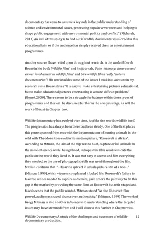 Wildlife Documentary: A study of the challenges and successes of wildlife
documentary production.
12
documentary has come to assume a key role in the public understanding of
science and environmental issues, generating popular awareness and helping to
shape public engagement with environmental politics and conflict.” (Richards,
2013) An aim of this study is to find out if wildlife documentaries succeed in this
educational aim or if the audience has simply received them as entertainment
programmes.
Another source I have relied upon throughout research, is the work of Derek
Bousé in his book ‘Wildlife films’ and his journals, ‘False intimacy: close-ups and
viewer involvement in wildlife films’ and ‘Are wildlife films really “nature
documentaries”? His work tackles some of the issues I took into account in my
research aims. Bousé states “It is easy to make entertaining pictures educational,
but to make educational pictures entertaining is a more difficult problem.”
(Bousé, 2000). There seems to be a struggle for balance within these types of
programmes and this will be discussed further in the analysis stage, as will the
work of Bousé in Chapter two.
Wildlife documentary has evolved over time, just like the worlds wildlife itself.
The progression has always been there but been steady. One of the first places
this genre spanned from was with the documentation of hunting animals in the
wild with Theodore Roosevelt in his motion picture, “Roosevelt in Africa”.
According to Mitman, the aim of the trip was to hunt, capture or kill animals in
the name of science while being filmed, in hopes this film would educate the
public on the world they lived in. It was not easy to access and film everything
they needed, so the use of photographic stills was used throughout the film.
Mitman confirms that “…Kearton spliced in a flash-picture still of a lion…”
(Mitman, 1999), which viewers complained it lacked life. Roosevelt’s failure to
fake the scenes needed to capture audiences, gave others the pathway to fill this
gap in the market by providing the same films as Roosevelt but with staged and
faked scenes that the public wanted. Mitman stated “As the Roosevelt film
proved, audiences craved drama over authenticity.” (Mitman, 1999) The work of
Gregg Mitman is also another influence into understanding where the targeted
issues may have stemmed from and I will discuss this further in Chapter two.
 