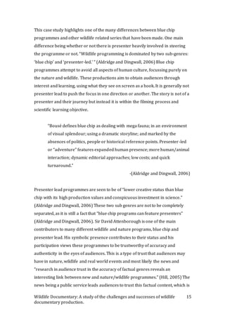 Wildlife Documentary: A study of the challenges and successes of wildlife
documentary production.
15
This case study highlights one of the many differences between blue chip
programmes and other wildlife related series that have been made. One main
difference being whether or not there is presenter heavily involved in steering
the programme or not. “Wildlife programming is dominated by two sub-genres:
‘blue chip’ and ‘presenter-led.’ ” (Aldridge and Dingwall, 2006) Blue chip
programmes attempt to avoid all aspects of human culture, focussing purely on
the nature and wildlife. These productions aim to obtain audiences through
interest and learning, using what they see on screen as a hook. It is generally not
presenter lead to push the focus in one direction or another. The story is not of a
presenter and their journey but instead it is within the filming process and
scientific learning objective.
“Bousé defines blue chip as dealing with mega fauna; in an environment
of visual splendour; using a dramatic storyline; and marked by the
absences of politics, people or historical reference points. Presenter-led
or “adventure” features expanded human presence; more human/animal
interaction; dynamic editorial approaches; low costs; and quick
turnaround.”
-(Aldridge and Dingwall, 2006)
Presenter lead programmes are seen to be of “lower creative status than blue
chip with its high production values and conspicuous investment in science.”
(Aldridge and Dingwall, 2006) These two sub genres are not to be completely
separated, as it is still a fact that “blue chip programs can feature presenters”
(Aldridge and Dingwall, 2006). Sir David Attenborough is one of the main
contributors to many different wildlife and nature programs, blue chip and
presenter lead. His symbolic presence contributes to their status and his
participation views these programmes to be trustworthy of accuracy and
authenticity in the eyes of audiences. This is a type of trust that audiences may
have in nature, wildlife and real world events and most likely the news and
“research in audience trust in the accuracy of factual genres reveals an
interesting link between new and nature/wildlife programmes.” (Hill, 2005) The
news being a public service leads audiences to trust this factual content, which is
 