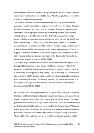 Wildlife Documentary: A study of the challenges and successes of wildlife
documentary production.
16
similar in that of wildlife and nature programming and because some of the most
successful series have been narrated by David Attenborough, he has become the
trusted voice of such programmes.
The debates in wildlife documentary filmmaking naturally pull towards the
education vs. entertainment issue but in my research I have found that there are
further debates that cover many topics, a main one that creates a key thematic
area in this research project is the worry that filming could be an invasion of
animals privacy “…the BBC acknowledges that ‘audiences are increasingly
concerned about the possible impact such filming might have on the wildlife and
their surroundings’…” (Mills, 2010) This is an on going debate as the need to
educate and raise awareness on wildlife and our planet is strong and accepted by
a wide audience within these documentaries and series productions. For this to
happen cameramen must think of innovative ways to over come the issue while
still retaining footage the desire, “…the heart of the documentary project is the
necessity for animals to be seen.” (Mills, 2010)
Although is may seem that this debate will never be settled, there is good cause
to support the reasoning behind filming wildlife and nature, for without the
education supplied by these programmes, the world may not valued as much as
it needs to be, Mills supports this by adding, “This is shown by the rationale that
often supports wildlife documentaries and the invasion of spaces by humans and
their recording technology; that showing humanity the wonders of the world is
one way to encourage environmentalism and this promotes a duty of care
towards animals.” (Mills, 2010)
On the other side of this argument there is the general fact that animals are very
intelligent and the intelligence of animals should never go unnoticed, nor should
the fact that their ‘natural behaviour’ may be affected during filming “the mere
presence of the camera can change animal behaviour – not to mention the careful
post-shot editing that has often served to heighten the ‘animal-drama’.” (Bagust,
2008) Not to affect the animals during filming is an aim that any cameraman and
production crew will have and strive to achieve throughout every production.
“Even wildlife film-makers do not get as close to animals as it appears. … With
 