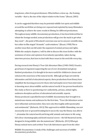 Wildlife Documentary: A study of the challenges and successes of wildlife
documentary production.
17
long lenses, often from great distances. What defines a close-up…the framing
variable – that is, the size of the object relative to the frame.” (Bousé, 2003)
It can be suggested that there may be potential wildlife hot spots and wildlife
around the world that are being over exposed and exploited by many filmmakers
attempting to achieve the same results in filming for different productions.
Throughout many wildlife documentary productions, it has been believed that to
obtain the footage needed, some productions will go over the mark to get what
they need “…the point of Woodard's exercises was not to uncover scientific data,
but rather to film staged "dramatic" confrontations.” (Bousé, 1998) This is
another issue that can fall under the argument of animal privacy and rights.
Within the analysis chapters, I will be able to discuss this issue further with the
assistance of views and opinions from industry specialists, taken during
interview process, that have to deal with these issues in the work life every day.
During research into Disney’s True-Life Adventure films (1948-1960) I found a
good basis of argument supporting the use of over dramatized and glossy
finished productions. It is thought to be more useful for children in classes and
enhances the awareness of the natural world. Although perhaps not entirely
informative and full of educational aspects, these productions from Disney have
simplified the learning process for those who had maybe never been interested
in knowing more about wildlife and the natural world. It has proven beneficial to
this study as there is questioning over authenticity, privacy, animal rights,
audiences deception and loss of educational and scientific aspects.
Disney produced a specified format of wildlife documentary that brought it to
mainstream cinema and audiences for the first time. “True-Life Adventure series
were influential and innovative; they were also thoroughly anthropomorphic
and sentimental.” (Richards, 2013) This approach to wildlife filmmaking was not
necessarily new or ground breaking but it was in the way the Disney was able to
“…dramatize the natural world and bring wild animals and nature to life using
full colour cinematography and lavish musical scores – the full theatrical works,
designed to bring wildlife into the mainstream.” (Richards, 2013) What got
Disney noticed more and set their True-Life Adventures apart from the other
 
