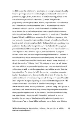 Wildlife Documentary: A study of the challenges and successes of wildlife
documentary production.
19
world. It seems that with the ever-growing choice of programmes produced by
the ever-growing mediums of broadcasting there are demands for more from
productions, bigger, better, more unique. “Become increasingly subject to the
demands of ratings-conscious schedulers.” (Kilborn, 2006) Wildlife
programming is no exception to this. Wildlife program makers need to keep up
with these demands by developing new ideas or reinventing those already
achieved. It had been said that, “these are lean times for natural history
programming. The genre has been pushed to the verge of extinction in many
primetime slots and is being squeezed everywhere by broadcasters’ dwindling
budgets.” (Keighron, 2000) It’s a constant cycle of challenges to come up with
new innovative ideas, achieving one and developing it to broadcast and then to
have to go back to the drawing board after the hype of interest around your new
production dies down after being watched, re watched and watched again, the
pressure and demand to come up with something else soon comes back around.
At what point do these demands begin to jeopardise the aims of program
makers? And at what cost do these productions give to be noticed? “In order to
survive, wildlife program making must dress itself up more and more in the
clothes of the other entertainment formats, with which it is now competing for
slots in the schedule.” (Kilborn, 2006) This is clearly an issue that will always
surround wildlife programming but it makers have overcome this before and
will continue to, with new technology and access to wildlife creating their new
innovative ideas. The future of wildlife documentary productions creates the
final key thematic area to be discussed within this project. Over time the clear-
cut line and balance between educating and entertaining has become blurred to
allow for greater change at expanding an audience and obtaining interest. “The
question is therefore not whether TV wildlife will become part of the TV
entertainment machine. It clearly already has.” (Kilborn, 2006) If this genre is to
survive it is clear the makers must keep up with the growing demands and the
changing technology that could be the answer to the challenges of developing
new ideas. The very future of wildlife film making might well lie more in
exploiting the new ways of distributing and broadcasting that material as
Keighron says, “Just as the early bird catches the worm, the forward-thinking
 