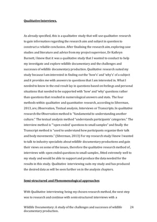 Wildlife Documentary: A study of the challenges and successes of wildlife
documentary production.
24
Qualitative Interviews.
As already specified, this is a qualitative study that will use qualitative research
to gain information regarding the research aim and subject in question to
construct a reliable conclusion. After finalising the research aim, exploring case
studies and literature and advice from my project supervisor, Dr Kathryn
Burnett, I knew that it was a qualitative study that I wanted to conduct to help
my investigate and explore wildlife documentary and the challenges and
successes of wildlife documentary production. Qualitative research suited my
study because I am interested in finding out the ‘how’s’ and ‘why’s’ of a subject
and it provides me with answers to questions that I am interested in. What I
needed to know in the end result lay in questions based on feelings and personal
situations that needed to be supported with ‘how’ and ‘why’ questions rather
than questions that resulted in numerological answers and stats. The four
methods within qualitative and quantitative research, according to Silverman,
2013, are, Observation, Textual analysis, Interviews or Transcripts. In qualitative
research the Observation method is “fundamental to understanding another
culture.” The textual analysis method “understands participants’ categories.” The
interview method is “‘open ended’ questions to small samples” and finally the
Transcript method is “used to understand how participants organize their talk
and body movements.” (Silverman, 2013) For my research study I knew I wanted
to talk to industry specialists about wildlife documentary productions and gain
their views on some of the issues, therefore the qualitative research method of,
interviews with open ended questions to small samples, fitted extremely well to
my study and would be able to support and produce the data needed for the
results in this study. Qualitative interviewing suits my study and has produced
the desired data as will be seen further on in the analysis chapters.
Semi-structured and Phenomenological approaches
With Qualitative interviewing being my chosen research method, the next step
was to research and continue with semi-structured interviews with a
 