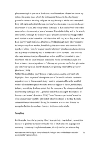 Wildlife Documentary: A study of the challenges and successes of wildlife
documentary production.
25
phenomenological approach. Semi-structured interviews allowed me to use my
set questions as a guide which did not necessarily need to be asked in any
particular order or wording and gave me opportunity to let the interviewee talk
feely with option of using follow up ‘probing’ questions as a response or change
in direction of topic. The beauty of this technique is that no interview will be the
same or have the same structure of answers. There is flexibility and in the words
of Roulston, “although the interview guide provides the same starting point for
each semi-structured interview…each interview will vary according to what has
been said” by each individual. (Roulston, 2010) Although many other interview
techniques may have worked, I decided against structured interviews as this
may have left no room for interviewees to talk freely about personal experiences
and may have confined my data to a small set of short answers. I also chose to
shy away from unstructured interviews as this would have resulted in many
interviews with no clear direction and results would have made analysis too
hard to have a clear comparison, as “talk may not generate useful data, given that
any and every topic can be introduced at any point by either of the speakers”
(Roulston, 2010).
Within this qualitative study the use of a phenomenological approach is to
highlight a focus on people's interpretations of the world and their subjective
experiences, as in this research study I want to understand how the world of
wildlife documentary production and its issues appear to others, for example,
industry specialists. Roulston stated that the purpose of the phenomenological
interviewing technique is to “…generate detailed and in depth descriptions of
human experiences.” (Roulston, 2010) These “human experiences” would be
what interviewees would be able to talk about in relation to the key thematic
areas within questions asked during the interview process and this can be
recognised within the analysis chapters further on in the study.
Sampling
In this study, from the beginning, I had chosen to interview industry specialists
in order to generate the desired results. This is what is known as purposive
sampling. I chose my sample interviewees, directly and on purpose as they
 